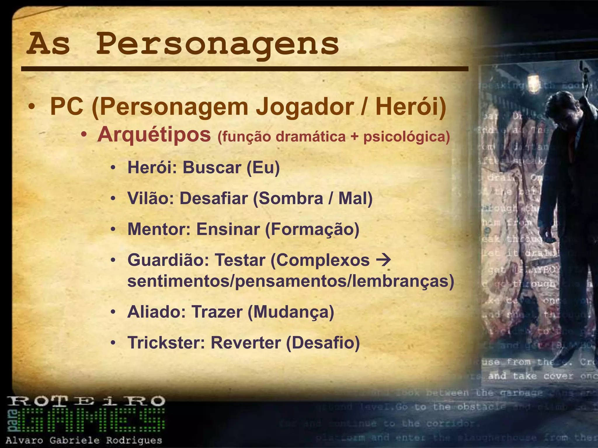 As Personagens
• PC (Personagem Jogador / Herói)
• Arquétipos (função dramática + psicológica)
• Herói: Buscar (Eu)
• Vilão: Desafiar (Sombra / Mal)
• Mentor: Ensinar (Formação)
• Guardião: Testar (Complexos 
sentimentos/pensamentos/lembranças)
• Aliado: Trazer (Mudança)
• Trickster: Reverter (Desafio)
 