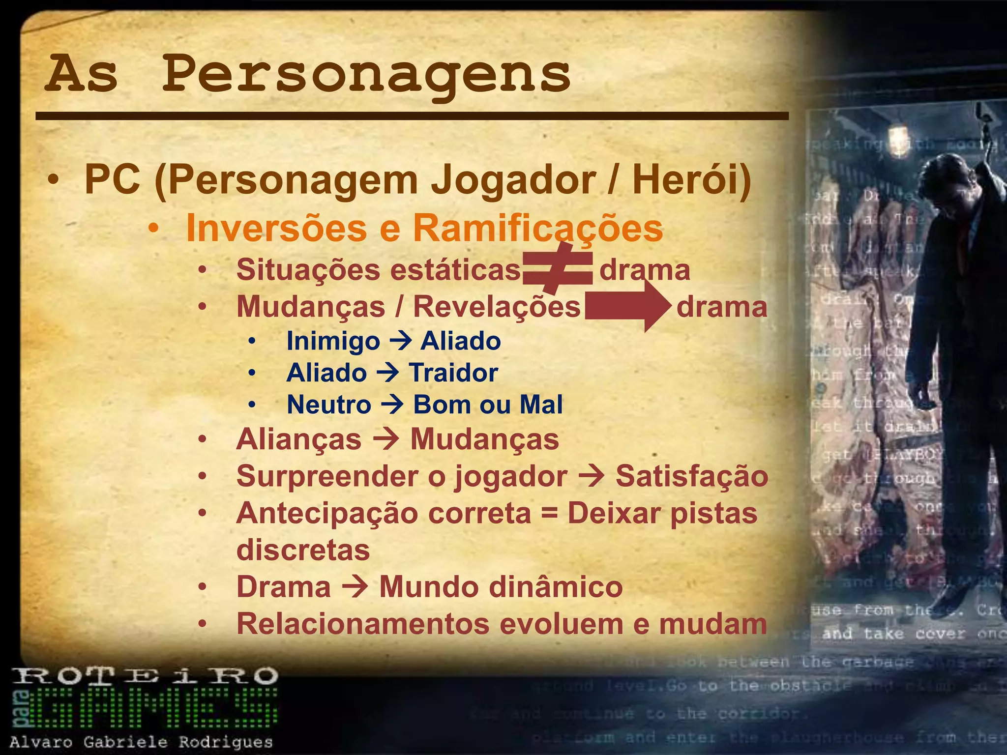 As Personagens
• PC (Personagem Jogador / Herói)
• Inversões e Ramificações
• Situações estáticas drama
• Mudanças / Revelações drama
• Inimigo  Aliado
• Aliado  Traidor
• Neutro  Bom ou Mal
• Alianças  Mudanças
• Surpreender o jogador  Satisfação
• Antecipação correta = Deixar pistas
discretas
• Drama  Mundo dinâmico
• Relacionamentos evoluem e mudam
 