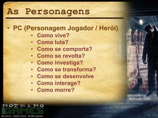 As Personagens
• PC (Personagem Jogador / Herói)
• Como vive?
• Como luta?
• Como se comporta?
• Como se revolta?
• Como investiga?
• Como se transforma?
• Como se desenvolve
• Como interage?
• Como morre?
 