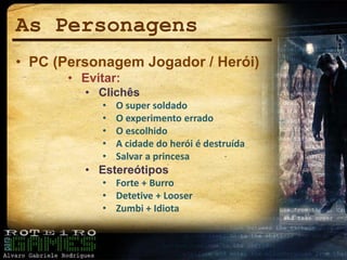 As Personagens
• PC (Personagem Jogador / Herói)
• Evitar:
• Clichês
• O super soldado
• O experimento errado
• O escolhido
• A cidade do herói é destruída
• Salvar a princesa
• Estereótipos
• Forte + Burro
• Detetive + Looser
• Zumbi + Idiota
 