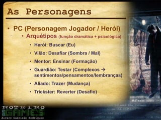 As Personagens
• PC (Personagem Jogador / Herói)
• Arquétipos (função dramática + psicológica)
• Herói: Buscar (Eu)
• Vilão: Desafiar (Sombra / Mal)
• Mentor: Ensinar (Formação)
• Guardião: Testar (Complexos 
sentimentos/pensamentos/lembranças)
• Aliado: Trazer (Mudança)
• Trickster: Reverter (Desafio)
 