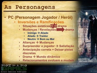 As Personagens
• PC (Personagem Jogador / Herói)
• Inversões e Ramificações
• Situações estáticas drama
• Mudanças / Revelações drama
• Inimigo  Aliado
• Aliado  Traidor
• Neutro  Bom ou Mal
• Alianças  Mudanças
• Surpreender o jogador  Satisfação
• Antecipação correta = Deixar pistas
discretas
• Drama  Mundo dinâmico
• Relacionamentos evoluem e mudam
 