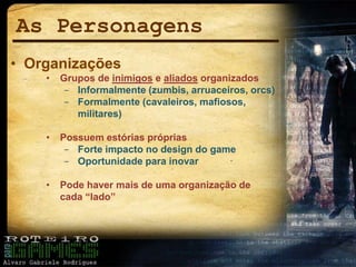 As Personagens
• Organizações
• Grupos de inimigos e aliados organizados
− Informalmente (zumbis, arruaceiros, orcs)
− Formalmente (cavaleiros, mafiosos,
militares)
• Possuem estórias próprias
− Forte impacto no design do game
− Oportunidade para inovar
• Pode haver mais de uma organização de
cada “lado”
 