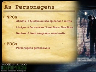 As Personagens
• NPCs
• Aliados  Ajudam ou são ajudados / salvos
• Inimigos  Secundários / Level Boss / Final Boss
• Neutros  Nem amigáveis, nem hostis
• PDCs
• Personagens gerenciáveis
 