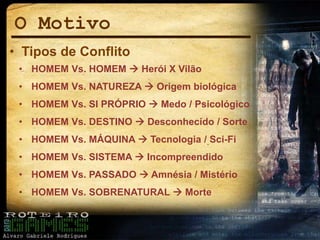 O Motivo
• Tipos de Conflito
• HOMEM Vs. HOMEM  Herói X Vilão
• HOMEM Vs. NATUREZA  Origem biológica
• HOMEM Vs. SI PRÓPRIO  Medo / Psicológico
• HOMEM Vs. DESTINO  Desconhecido / Sorte
• HOMEM Vs. MÁQUINA  Tecnologia / Sci-Fi
• HOMEM Vs. SISTEMA  Incompreendido
• HOMEM Vs. PASSADO  Amnésia / Mistério
• HOMEM Vs. SOBRENATURAL  Morte
 