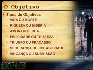O Objetivo
• Tipos de Objetivos
• VIDA OU MORTE
• RIQUEZA OU MISÉRIA
• AMOR OU PERDA
• FELICIDADE OU TRISTEZA
• TRIUNFO OU FRACASSO
• SEGURANÇA OU INSTABILIDADE
• VINGANÇA OU SUBMISSÃO
 