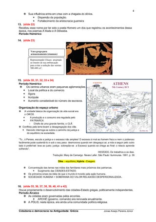4
      Sua influência entra em crise com a chegada do dórios.
             Dispersão da população.
             Fortalecimento da aristocracia guerreira
13. (slide 22)
 Recebeu esse nome por ter sido o poeta Homero um dos que registrou os acontecimentos dessa
 época, nos poemas A Ilíada e A Odisséia.
 Período Homérico

14. (slide 23)



          Vaso grego para
          armazenamento (stamnos)

          Representando Ulisses amarrado
          ao mastro de sua embarcação
          para evitar a sedução das sereias.
          500-480 a.C.




15. (slide 30, 31, 32, 33 e 34)
 Período Homérico
      Os centros urbanos eram pequenas aglomerações.
     Local da política e do comercio
     Ágora
     Acrópole
     Aumento considerável do número de escravos.

Organização do espaço urbano
   A unidade básica de organização da vida social era
    o OIKOS.
         A produção e o consumo era regulada pelo
         PATRIARCA.
        ○ Chefe de uma grande família, o CLÃ.
 Conflitos pela terra levam a desagregação dos clãs.
   Hesíodo interroga-se sobre o caminho da justiça e
      do equilíbrio na sociedade.

“Tu , ó Perses, escuta a justiça e o excesso não amplies! O excesso é mal ao homem fraco e nem o poderoso
facilmente pode sustentá-lo e sob o seu peso desmorona quando em desgraça cai; a rota a seguir pelo outro
lado é preferível: leva ao justo; justiça sobrepõe-se a Excesso quando se chega ao final: o néscio aprende
sofrendo”.
                                                                          HESÍODO, Os trabalhos e os dias.
                                  Tradução: Mary de Camargo Neves Lafer. São Paulo: Iluminuras. 1991, p. 39

                                        Dike - equilíbrio; Hybris - Exagero

       Concentração das terras nas mãos dos familiares mais próximos dos patriarcas.
             Surgimento das CIDADES-ESTADO.
       Os primeiros sinais da idéia de que o mundo é movido pela ação humana.
       SOCIEDADE HUMANA = SOBERANIA DO VALOR RELIGIOSO DESPERSONALIZADA.



16. (slide 35, 36, 37, 38, 39, 40, 41 e 42)
 Houve propriamente o desenvolvimento das cidades-Estado gregas, politicamente independentes.
 Período Arcaico
      As cidades eram governadas pelos arcontes.
             ARCHÉ (governo, comando) era renovada anualmente.
      A PÓLIS, nesta época, era ainda uma comunidade político-religiosa.

_________________________________________________________________________
Cidadania e democracia na Antiguidade: Grécia                                 Jonas Araújo Pereira Júnior
 