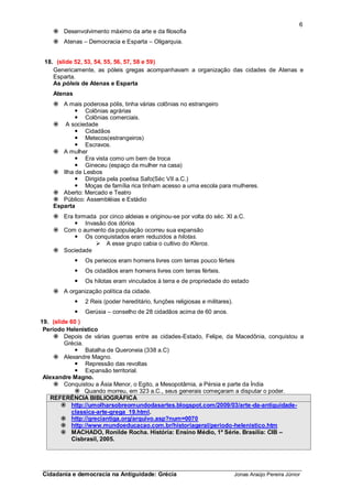 6
     Desenvolvimento máximo da arte e da filosofia
     Atenas – Democracia e Esparta – Oligarquia.


 18. (slide 52, 53, 54, 55, 56, 57, 58 e 59)
    Genericamente, as póleis gregas acompanhavam a organização das cidades de Atenas e
    Esparta.
    As póleis de Atenas e Esparta
    Atenas
     A mais poderosa pólis, tinha várias colônias no estrangeiro
            Colônias agrárias
            Colônias comerciais.
     A sociedade
            Cidadãos
            Metecos(estrangeiros)
            Escravos.
     A mulher
            Era vista como um bem de troca
            Gineceu (espaço da mulher na casa)
     Ilha de Lesbos
            Dirigida pela poetisa Safo(Séc VII a.C.)
            Moças de família rica tinham acesso a uma escola para mulheres.
     Aberto: Mercado e Teatro
     Público: Assembléias e Estádio
    Esparta
     Era formada por cinco aldeias e originou-se por volta do séc. XI a.C.
           Invasão dos dórios
     Com o aumento da população ocorreu sua expansão
           Os conquistados eram reduzidos a hilotas.
                  A esse grupo cabia o cultivo do Kleros.
     Sociedade
                Os periecos eram homens livres com terras pouco férteis
                Os cidadãos eram homens livres com terras férteis.
                Os hilotas eram vinculados à terra e de propriedade do estado
     A organização política da cidade.
                2 Reis (poder hereditário, funções religiosas e militares).
                Gerúsia – conselho de 28 cidadãos acima de 60 anos.
19. (slide 60 )
 Período Helenístico
      Depois de várias guerras entre as cidades-Estado, Felipe, da Macedônia, conquistou a
         Grécia.
             Batalha de Queroneia (338 a.C)
      Alexandre Magno.
             Repressão das revoltas
             Expansão territorial.
 Alexandre Magno.
      Conquistou a Ásia Menor, o Egito, a Mesopotâmia, a Pérsia e parte da Índia
             Quando morreu, em 323 a.C., seus generais começaram a disputar o poder.
    REFERÊNCIA BIBLIOGRÁFICA
         http://umolharsobreomundodasartes.blogspot.com/2009/03/arte-da-antiguidade-
           classica-arte-grega_19.html.
         http://greciantiga.org/arquivo.asp?num=0070
         http://www.mundoeducacao.com.br/historiageral/periodo-helenistico.htm
         MACHADO, Ronilde Rocha. História: Ensino Médio, 1º Série. Brasília: CIB –
           Cisbrasil, 2005.



_________________________________________________________________________
Cidadania e democracia na Antiguidade: Grécia                                  Jonas Araújo Pereira Júnior
 