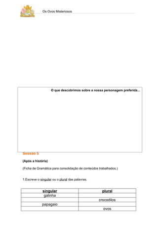 Os Ovos Misteriosos




                    O que descobrimos sobre a nossa personagem preferida...




Sessão 5

(Após a história)

(Ficha de Gramática para consolidação de conteúdos trabalhados.)


1.Escreve o singular ou o plural das palavras.


              singular                               plural
               galinha
                                                   crocodilos
             papagaio
                                                      ovos
 