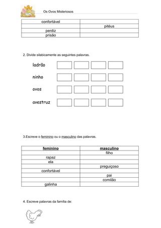 Os Ovos Misteriosos


             confortável
                                                      pitéus
               perdiz
               prisão




2. Divide silabicamente as seguintes palavras.


      ladrão

      ninho

      ovos


      avestruz




3.Escreve o feminino ou o masculino das palavras.


             feminino                               masculino
                                                      filho
               rapaz
                ela
                                                    preguiçoso
             confortável
                                                       pai
                                                     comilão
               galinha



4. Escreve palavras da família de:
 