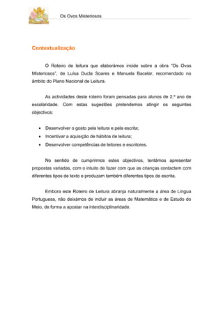 Os Ovos Misteriosos




Contextualização


       O Roteiro de leitura que elaborámos incide sobre a obra “Os Ovos
Misteriosos”, de Luísa Ducla Soares e Manuela Bacelar, recomendado no
âmbito do Plano Nacional de Leitura.


       As actividades deste roteiro foram pensadas para alunos de 2.º ano de
escolaridade. Com estas sugestões pretendemos atingir os seguintes
objectivos:


   •   Desenvolver o gosto pela leitura e pela escrita;
   •   Incentivar a aquisição de hábitos de leitura;
   •   Desenvolver competências de leitores e escritores.


       No sentido de cumprirmos estes objectivos, tentámos apresentar
propostas variadas, com o intuito de fazer com que as crianças contactem com
diferentes tipos de texto e produzam também diferentes tipos de escrita.


       Embora este Roteiro de Leitura abranja naturalmente a área de Língua
Portuguesa, não deixámos de incluir as áreas de Matemática e de Estudo do
Meio, de forma a apostar na interdisciplinaridade.
 
