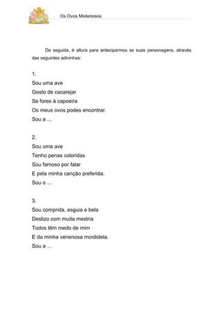 Os Ovos Misteriosos




      De seguida, é altura para anteciparmos as suas personagens, através
das seguintes adivinhas:


1.
Sou uma ave
Gosto de cacarejar
Se fores à capoeira
Os meus ovos podes encontrar.
Sou a ...


2.
Sou uma ave
Tenho penas coloridas
Sou famoso por falar
E pela minha canção preferida.
Sou o ...


3.
Sou comprida, esguia e bela
Deslizo com muita mestria
Todos têm medo de mim
E da minha venenosa mordidela.
Sou a ...
 