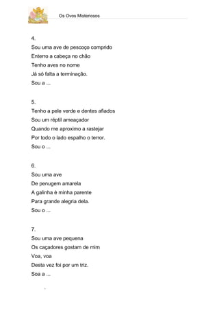 Os Ovos Misteriosos




4.
Sou uma ave de pescoço comprido
Enterro a cabeça no chão
Tenho aves no nome
Já só falta a terminação.
Sou a ...


5.
Tenho a pele verde e dentes afiados
Sou um réptil ameaçador
Quando me aproximo a rastejar
Por todo o lado espalho o terror.
Sou o ...


6.
Sou uma ave
De penugem amarela
A galinha é minha parente
Para grande alegria dela.
Sou o ...


7.
Sou uma ave pequena
Os caçadores gostam de mim
Voa, voa
Desta vez foi por um triz.
Soa a ...

      .
 