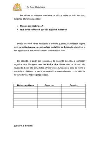 Os Ovos Misteriosos



       Por último, o professor questiona os alunos sobre o título do livro,
lançando diferentes questões:


   •   O que é ser misterioso?
   •   Que livros conhecem que vos sugerem mistério?




   Depois de ouvir várias respostas à primeira questão, o professor sugere
uma consulta das palavras misterioso e mistério ao dicionário, discutindo o
seu significado e relacionando-o com o conteúdo do livro.




   De seguida, a partir das sugestões da segunda questão, o professor
organiza uma listagem com os títulos dos livros que os alunos vão
revelando. Estes são convidados a trazer esses livros para a sala, de forma a
aumentar a biblioteca da sala e para que todos se entusiasmem com a ideia de
ler livros novos, trazidos pelos colegas.




   Títulos dos Livros              Quem traz                Quando




(Durante a história)
 