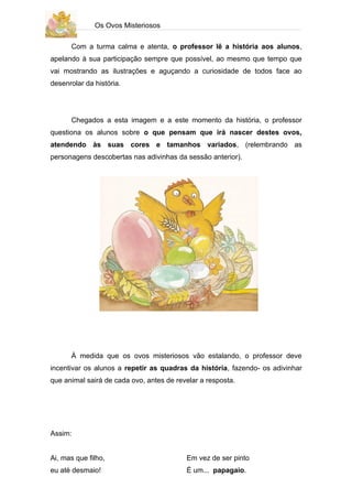 Os Ovos Misteriosos

      Com a turma calma e atenta, o professor lê a história aos alunos,
apelando à sua participação sempre que possível, ao mesmo que tempo que
vai mostrando as ilustrações e aguçando a curiosidade de todos face ao
desenrolar da história.




      Chegados a esta imagem e a este momento da história, o professor
questiona os alunos sobre o que pensam que irá nascer destes ovos,
atendendo às suas cores e tamanhos variados, (relembrando as
personagens descobertas nas adivinhas da sessão anterior).




      À medida que os ovos misteriosos vão estalando, o professor deve
incentivar os alunos a repetir as quadras da história, fazendo- os adivinhar
que animal sairá de cada ovo, antes de revelar a resposta.




Assim:


Ai, mas que filho,                        Em vez de ser pinto
eu até desmaio!                           É um... papagaio.
 