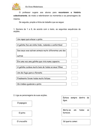 Os Ovos Misteriosos

      O   professor   sugere   aos   alunos   para   recontarem    a   história
colectivamente, de modo a relembrarem os momentos e as personagens da
mesma.
      De seguida, propõe a ficha de trabalho que se segue:


1. Numera de 1 a 8, de acordo com o texto, as seguintes sequências de
acções.



    Um rapaz quis atacar o pinto

    A galinha fez um ninho lindo, redondo e confortável

    Dos seus ovos saíram animais muito diferentes uns dos

    outros

    Era uma vez uma galinha que vivia numa capoeira

    A galinha cuidava muito bem de todos os seus filhos

    Um dia fugiu para a floresta

    Finalmente foram todos muito felizes

    Os irmãos ajudaram o pinto




2. Liga as personagens às suas acções.
                                                          Estava   sempre    dentro   de
                                                          água.
    O papagaio


                                                          Metia-se     em    todos    os
     O pinto                                              buracos.



   O crocodilo                                            Só queria comer.
 