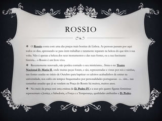ROSSIO
 O Rossio conta com uma das praças mais bonitas de Lisboa. As pessoas passam por aqui
todos os dias, apressando-se para irem trabalhar e raramente reparam na beleza do que têm à sua
volta. Não é apenas a beleza dos seus monumentos e das suas fontes, ou a sua fascinante
história... o Rossio é um livro vivo.
 Recentemente renovado, não perdeu contudo o seu misticismo... Sinta-o no Teatro
Nacional D. Maria II, onde muitas peças foram, e são, representadas e vistas por reis e rainhas,
nas fontes usadas no início de Outubro para baptizar os caloiros acabadinhos de entrar na
universidade, nos cafés em tempos frequentados por personalidades portuguesas - e... sim... nas
castanhas assadas que já se vendem na Praça do Rossio há muitos, muitos anos.
 No meio da praça está uma estátua de D. Pedro IV e a seus pés quatro figuras femininas
representam a Justiça, a Sabedoria, a Força e a Temperança, qualidades atribuídas a D. Pedro.
 