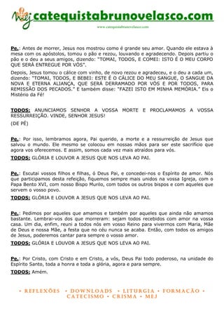 catequistabrunovelasco.com
                                     www.catequistabrunovelasco.com




Pe.: Antes de morrer, Jesus nos mostrou como é grande seu amor. Quando ele estava à
mesa com os apóstolos, tomou o pão e rezou, louvando e agradecendo. Depois partiu o
pão e o deu a seus amigos, dizendo: “TOMAI, TODOS, E COMEI: ISTO É O MEU CORPO
QUE SERÁ ENTREGUE POR VÓS”.
Depois, Jesus tomou o cálice com vinho, de novo rezou e agradeceu, e o deu a cada um,
dizendo: “TOMAI, TODOS, E BEBEI: ESTE É O CÁLICE DO MEU SANGUE, O SANGUE DA
NOVA E ETERNA ALIANÇA, QUE SERÁ DERRAMADO POR VÓS E POR TODOS, PARA
REMISSÃO DOS PECADOS.” E também disse: “FAZEI ISTO EM MINHA MEMÓRIA.” Eis o
Mistério da Fé!


TODOS: ANUNCIAMOS SENHOR A VOSSA MORTE E PROCLAMAMOS A VOSSA
RESSURREIÇÃO. VINDE, SENHOR JESUS!
(DE PÉ)


Pe.: Por isso, lembramos agora, Pai querido, a morte e a ressurreição de Jesus que
salvou o mundo. Ele mesmo se colocou em nossas mãos para ser este sacrifício que
agora vos oferecemos. E assim, somos cada vez mais atraídos para vós.
TODOS: GLÓRIA E LOUVOR A JESUS QUE NOS LEVA AO PAI.


Pe.: Escutai vossos filhos e filhas, ó Deus Pai, e concedei-nos o Espírito de amor. Nós
que participamos desta refeição, fiquemos sempre mais unidos na vossa Igreja, com o
Papa Bento XVI, com nosso Bispo Murilo, com todos os outros bispos e com aqueles que
servem o vosso povo.
TODOS: GLÓRIA E LOUVOR A JESUS QUE NOS LEVA AO PAI.


Pe.: Pedimos por aqueles que amamos e também por aqueles que ainda não amamos
bastante. Lembrai-vos dos que morreram: sejam todos recebidos com amor na vossa
casa. Um dia, enfim, reuni a todos nós em vosso Reino para vivermos com Maria, Mãe
de Deus e nossa Mãe, a festa que no céu nunca se acaba. Então, com todos os amigos
de Jesus, poderemos cantar para sempre o vosso amor.
TODOS: GLÓRIA E LOUVOR A JESUS QUE NOS LEVA AO PAI.


Pe.: Por Cristo, com Cristo e em Cristo, a vós, Deus Pai todo poderoso, na unidade do
Espírito Santo, toda a honra e toda a glória, agora e para sempre.
TODOS: Amém.



   • Reflexões         • DownloaDs • lituRgia • foRmação •
                        CateCismo • CRisma • meJ
 