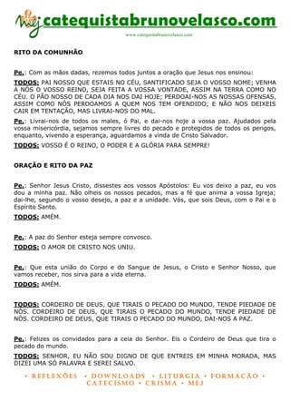 catequistabrunovelasco.com
                                    www.catequistabrunovelasco.com


RITO DA COMUNHÃO


Pe.: Com as mãos dadas, rezemos todos juntos a oração que Jesus nos ensinou:
TODOS: PAI NOSSO QUE ESTAIS NO CÉU, SANTIFICADO SEJA O VOSSO NOME; VENHA
A NÓS O VOSSO REINO, SEJA FEITA A VOSSA VONTADE, ASSIM NA TERRA COMO NO
CÉU. O PÃO NOSSO DE CADA DIA NOS DAI HOJE; PERDOAI-NOS AS NOSSAS OFENSAS,
ASSIM COMO NÓS PERDOAMOS A QUEM NOS TEM OFENDIDO; E NÃO NOS DEIXEIS
CAIR EM TENTAÇÃO, MAS LIVRAI-NOS DO MAL.
Pe.: Livrai-nos de todos os males, ó Pai, e dai-nos hoje a vossa paz. Ajudados pela
vossa misericórdia, sejamos sempre livres do pecado e protegidos de todos os perigos,
enquanto, vivendo a esperança, aguardamos a vinda de Cristo Salvador.
TODOS: VOSSO É O REINO, O PODER E A GLÓRIA PARA SEMPRE!


ORAÇÃO E RITO DA PAZ


Pe.: Senhor Jesus Cristo, dissestes aos vossos Apóstolos: Eu vos deixo a paz, eu vos
dou a minha paz. Não olheis os nossos pecados, mas a fé que anima a vossa Igreja;
dai-lhe, segundo o vosso desejo, a paz e a unidade. Vós, que sois Deus, com o Pai e o
Espírito Santo.
TODOS: AMÉM.


Pe.: A paz do Senhor esteja sempre convosco.
TODOS: O AMOR DE CRISTO NOS UNIU.


Pe.: Que esta união do Corpo e do Sangue de Jesus, o Cristo e Senhor Nosso, que
vamos receber, nos sirva para a vida eterna.
TODOS: AMÉM.


TODOS: CORDEIRO DE DEUS, QUE TIRAIS O PECADO DO MUNDO, TENDE PIEDADE DE
NÓS. CORDEIRO DE DEUS, QUE TIRAIS O PECADO DO MUNDO, TENDE PIEDADE DE
NÓS. CORDEIRO DE DEUS, QUE TIRAIS O PECADO DO MUNDO, DAI-NOS A PAZ.


Pe.: Felizes os convidados para a ceia do Senhor. Eis o Cordeiro de Deus que tira o
pecado do mundo.
TODOS: SENHOR, EU NÃO SOU DIGNO DE QUE ENTREIS EM MINHA MORADA, MAS
DIZEI UMA SÓ PALAVRA E SEREI SALVO.

   • Reflexões        • DownloaDs • lituRgia • foRmação •
                       CateCismo • CRisma • meJ
 
