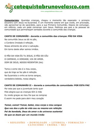 catequistabrunovelasco.com
                                      www.catequistabrunovelasco.com




Comentarista: Queridas crianças, chegou o momento tão esperado: o primeiro
encontro com Jesus na Eucaristia. É um momento solene em que vocês, em procissão,
vão aproximar-se do sacerdote, para a sua Primeira Comunhão. Depois de comungar,
em silêncio, cada um pode conversar com Jesus. Pedimos aos pais e às pessoas da
comunidade que permaneçam sentados durante a comunhão das crianças.


CANTO DE COMUNHÃO - durante a comunhão das crianças: PÃO DA VIDA
Na comunhão Jesus se dá no pão,
o Cordeiro Imolado é refeição.
Nosso alimento de amor e salvação.
Em torno deste altar somos irmãos.


O PÃO DA VIDA ÉS TU JESUS, O PÃO DO CÉU
O CAMINHO, A VERDADE, VIA DE AMOR.
DOM DE DEUS, NOSSO REDENTOR (bis)


Toma e come isto é o meu corpo,
que do trigo se faz pão é refeição.
Na Eucaristia o vinho se torna sangue,
verdadeira bebida, nossa alegria.


CANTO DE COMUNHÃO II – durante a comunhão da comunidade: POR ESTA PAZ
Por esta paz que a juventude tanto quer
Pela alegria que as crianças têm à mão
Eu rendo graças ao meu Pai que se compraz
E assim me pede para abrir meu coração


Tomai, comei! Tomai, bebei, meu corpo e meu sangue
Que vos dou o pão da vida sou eu mesmo em refeição
Pai de bondade, Deus do amor e do universo sustentai
Os que se doam por um mundo irmão



   • Reflexões          • DownloaDs • lituRgia • foRmação •
                         CateCismo • CRisma • meJ
 