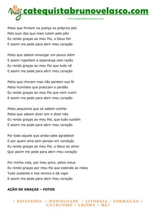 catequistabrunovelasco.com
                                      www.catequistabrunovelasco.com


Pelos que firmam na justiça os próprios pés
Pelo suor dos que mais lutam pelo pão
Eu rendo graças ao meu Pai, o Deus fiel
E assim me pede para abrir meu coração


Pelos que sabem enxergar um pouco além
E assim repartem a esperança com razão
Eu rendo graças ao meu Pai que tudo vê
E assim me pede para abrir meu coração


Pelos que choram mas não perdem sua fé
Pelos humildes que praticam o perdão
Eu rendo graças ao meu Pai que vem nutrir
E assim me pede para abrir meu coração


Pelos pequenos que só sabem confiar
Pelos que sabem dizer sim e dizer não
Eu rendo graças ao meu Pai, que tudo sustém
E assim me pede para abrir meu coração


Por todo aquele que ainda sabe agradecer
E por quem ama sem pensar em condição
Eu rendo graças ao meu Pai, o Deus do amor
Que assim me pede para abrir meu coração


Por minha vida, por meu povo, pelos meus
Eu rendo graças por meu Pai que estende as mãos
Tudo sustenta e nos renova e dá vigor
E assim me pede para abrir meu coração


AÇÃO DE GRAÇAS – FOTOS


   • Reflexões         • DownloaDs • lituRgia • foRmação •
                        CateCismo • CRisma • meJ
 
