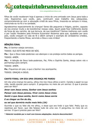 catequistabrunovelasco.com
                                       www.catequistabrunovelasco.com


filhos de vocês receberam hoje é apenas o início de uma amizade com Jesus para toda a
vida. Esperamos que vocês, pais, continuem esse trabalho dos catequistas,
comprometendo-se com a educação cristã de seus filhos, trazendo-os sempre à missa,
instruindo-os na fé e na caridade.
Agradecemos especialmente às crianças! Seres tão pequenos e frágeis, porém, capazes
de nos ensinar muito e de transformar nossas vidas. Quem pode ficar indiferente diante
da força de seu carinho, de sua ternura, de sua inocência!? Somos melhores com vocês
e por vocês! Parabéns pela Primeira Eucaristia! Rezamos para que, ajudados por seus
pais, vocês cresçam na vida de fé e dêem sempre o exemplo de verdadeiros cristãos,
freqüentando a Santa Missa, servindo a Deus e aos irmãos!


BÊNÇÃO FINAL
Pe.: O Senhor esteja convosco.
TODOS: ELE ESTÁ NO MEIO DE NÓS.
Pe.: Que o Deus todo-poderoso vos abençoe e vos proteja contra todos os perigos.
TODOS: AMÉM.
Pe.: A bênção de Deus todo-poderoso, Pai, Filho e Espírito Santo, desça sobre vós e
permaneça para sempre.
TODOS: AMÉM.
Pe.: Fiquemos em paz, e que o Senhor nos acompanhe.
TODOS: GRAÇAS A DEUS.


CANTO FINAL: UM DIA UMA CRIANÇA ME PAROU
Um dia uma criança me parou, olhou-me nos meus olhos a sorrir. Caneta e papel na sua
mão, tarefa escolar para cumprir. E perguntou no meio de um sorriso: O que é preciso
para ser feliz?
Amar com Jesus amou, Sonhar com Jesus sonhou
Pensar com Jesus pensou, Viver como Jesus viveu
Sentir o que Jesus sentia, Sorrir como Jesus sorria
E ao chegar ao fim do dia,
eu sei que dormiria muito mais feliz (2X)
Ouvindo o que eu falei ela me olhou, e disse que era lindo o que falei. Pediu que eu
repetisse por favor, que não falasse tudo de uma vez. E perguntou no meio de um
sorriso: O que é preciso para ser feliz?

* Material recebido por e-mail com breves adaptações. Autoria desconhecida!!


   • Reflexões           • DownloaDs • lituRgia • foRmação •
                          CateCismo • CRisma • meJ
 