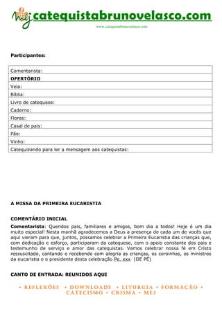 catequistabrunovelasco.com
                                     www.catequistabrunovelasco.com




Participantes:


Comentarista:
OFERTÓRIO
Vela:
Bíblia:
Livro de catequese:
Caderno:
Flores:
Casal de pais:
Pão:
Vinho:
Catequizando para ler a mensagem aos catequistas:




A MISSA DA PRIMEIRA EUCARISTIA


COMENTÁRIO INICIAL
Comentarista: Queridos pais, familiares e amigos, bom dia a todos! Hoje é um dia
muito especial! Nesta manhã agradecemos a Deus a presença de cada um de vocês que
aqui vieram para que, juntos, possamos celebrar a Primeira Eucaristia das crianças que,
com dedicação e esforço, participaram da catequese, com o apoio constante dos pais e
testemunho de serviço e amor das catequistas. Vamos celebrar nossa fé em Cristo
ressuscitado, cantando e recebendo com alegria as crianças, os coroinhas, os ministros
da eucaristia e o presidente desta celebração Pe. xxx (DE PÉ)


CANTO DE ENTRADA: REUNIDOS AQUI

    • Reflexões        • DownloaDs • lituRgia • foRmação •
                        CateCismo • CRisma • meJ
 