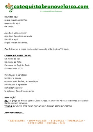 catequistabrunovelasco.com
                                     www.catequistabrunovelasco.com


Reunidos aqui
só pra louvar ao Senhor
novamente aqui
em união.


Algo bom vai acontecer
algo bom Deus tem para nós
Reunidos aqui
só pra louvar ao Senhor.


Pe.: Iniciemos a nossa celebração invocando a Santíssima Trindade.


CANTO: EM NOME DO PAI
Em nome do Pai
Em nome do Filho
Em nome do Espírito Santo
Estamos aqui (2X)


Para louvar e agradecer
bendizer e adorar
estamos aqui Senhor, ao teu dispor
Para louvar e agradecer
bem dizer e adorar
te aclamar, Deus trino de amor


SAUDAÇÃO
Pe.: A graça de Nosso Senhor Jesus Cristo, o amor do Pai e a comunhão do Espírito
Santo estejam convosco.
TODOS: BENDITO SEJA DEUS QUE NOS REUNIU NO AMOR DE CRISTO.


ATO PENITENCIAL



   • Reflexões            • DownloaDs • lituRgia • foRmação •
                           CateCismo • CRisma • meJ
 