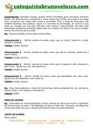 catequistabrunovelasco.com
                                    www.catequistabrunovelasco.com


Comentarista: Queridas crianças, quando somos convidados para uma festa, tomamos
banho, nos perfumamos e colocamos a nossa roupa mais bonita. Se a festa é na nossa
casa, queremos que esteja bem limpa e arrumada. Para a festa da Eucaristia, nós
também devemos nos preparar. Agora é o momento da arrumação, de vermos o que
pode ser mudado em nós para ficarmos mais limpos e mais bonitos. Só após essa
preparação poderemos participar desta festa com alegria. No silêncio do nosso coração,
vamos nos arrumar para a festa!
Pe.: Peçamos perdão a Deus pelas nossas faltas:


Catequizando 1 – Senhor perdoe-me pelas vezes que eu menti. Ajude-me a dizer
sempre a verdade.
TODOS: Perdão, Senhor.


Catequizando 2 – Senhor perdoe-me pelas vezes que não fui bondoso. Ajude-me a
amar a todos.
TODOS: Perdão, Senhor.


Catequizando 3 – Senhor, perdoe-me pelas vezes que fui egoísta e não emprestei o
que é meu. Ajude-me a ser mais generoso.
TODOS: Perdão, Senhor.


Catequizando 4 – Senhor perdoe-me pelas vezes que desobedeci aos meus pais.
Ajude-me a ser obediente como Jesus foi.
TODOS: Perdão, Senhor.


Pe.: Deus todo-poderoso e cheio de misericórdia, tenha compaixão de nós, perdoe as
nossas faltas e nos conduza à vida eterna.
TODOS: AMÉM.


HINO DE LOUVOR
Pe.: Renovados em nossos propósitos, temos motivos de sobra para louvar e agradecer
por tantos sinais do amor e da fidelidade de Deus a todos nós. Cantando, glorifiquemos
a Deus que tanto nos ama e deseja permanecer entre nós pela Eucaristia.


CANTO DO GLÓRIA
Glória, glória
    • Reflexões        • DownloaDs • lituRgia • foRmação •
                        CateCismo • CRisma • meJ
 