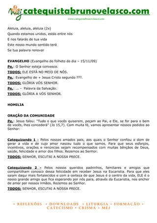 catequistabrunovelasco.com
                                    www.catequistabrunovelasco.com


Aleluia, aleluia, aleluia (2x)
Quando estamos unidos, estás entre nós
E nos falarás de tua vida
Este nosso mundo sentido terá
Se tua palavra renovar


EVANGELHO (Evangelho do folheto do dia – 15/11/09)
Pe.: O Senhor esteja convosco.
TODOS: ELE ESTÁ NO MEIO DE NÓS.
Pe.: Evangelho de + Jesus Cristo segundo ???.
TODOS: GLÓRIA VÓS SENHOR.
Pe.: ... - Palavra da Salvação.
TODOS: GLÓRIA A VÓS SENHOR.


HOMILIA


ORAÇÃO DA COMUNIDADE
Pe.: Jesus falou: “Tudo o que vocês quiserem, peçam ao Pai, e Ele, se for para o bem
de vocês, lhes concederá” (Jo 15,7). Com muita fé, vamos apresentar nossos pedidos ao
Senhor:


Catequizando 1 - Pelos nossos amados pais, aos quais o Senhor confiou o dom de
gerar a vida e de cujo amor nasceu tudo o que somos. Para que seus esforços,
incentivos, orações e renúncias sejam recompensados com muitas bênçãos de Deus,
saúde, felicidade e amor dos filhos. Rezemos ao Senhor.
TODOS: SENHOR, ESCUTAI A NOSSA PRECE.


Catequizando 2 - Pelos nossos queridos padrinhos, familiares e amigos que
compartilham conosco dessa felicidade em receber Jesus na Eucaristia. Para que eles
saiam daqui mais fortalecidos e com a certeza de que Jesus é o centro da vida, ELE é o
nosso grande amigo que fica esperando por nós para, através da Eucaristia, nos encher
de amor por nossos irmãos. Rezemos ao Senhor.
TODOS: SENHOR, ESCUTAI A NOSSA PRECE.



    • Reflexões           • DownloaDs • lituRgia • foRmação •
                           CateCismo • CRisma • meJ
 