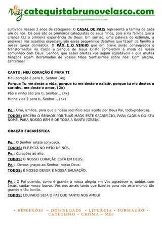 catequistabrunovelasco.com
                                         www.catequistabrunovelasco.com


cultivada nesses 2 anos de catequese. O CASAL DE PAIS representa a família de cada
um de nós. Os pais são os primeiros catequistas de seus filhos, pois é na família que a
criança faz a primeira experiência de Deus. Um sorriso, uma palavra de estímulo, a
presença nas ocasiões especiais, são esses pequeninos detalhes que fazem da família a
nossa Igreja doméstica. O PÃO E O VINHO que em breve serão consagrados e
transformados no Corpo e Sangue de Jesus Cristo completam a mesa da nossa
comunhão com Deus. Senhor, que essas ofertas vos sejam agradáveis e que muitas
bênçãos sejam derramadas de vossas Mãos Santíssimas sobre nós! Com alegria,
cantemos!


CANTO: MEU CORAÇÃO É PARA TI
Meu coração é para ti, Senhor (4x)
Porque Tu me deste a vida, porque tu me deste o existir, porque tu me destes o
carinho, me deste o amor. (2x)
Pão e vinho são pra ti, Senhor... (4x)
Minha vida é para ti, Senhor... (4x)


Pe.: Orai, irmãos, para que o nosso sacrifício seja aceito por Deus Pai, todo-poderoso.
TODOS: RECEBA O SENHOR POR TUAS MÃOS ESTE SACRIFÍCIO, PARA GLÓRIA DO SEU
NOME, PARA NOSSO BEM E DE TODA A SANTA IGREJA.


ORAÇÃO EUCARÍSTICA


Pe.: O Senhor esteja convosco.
TODOS: ELE ESTÁ NO MEIO DE NÓS.
Pe.: Corações ao alto.
TODOS: O NOSSO CORAÇÃO ESTÁ EM DEUS.
Pe.: Demos graças ao Senhor, nosso Deus.
TODOS: É NOSSO DEVER E NOSSA SALVAÇÃO.


Pe.: Ó Pai querido, como é grande a nossa alegria em Vos agradecer e, unidos com
Jesus, cantar vosso louvor. Vós nos amais tanto que fizestes para nós este mundo tão
grande e tão bonito.
TODOS: LOUVADO SEJA O PAI QUE TANTO NOS AMOU!



   • Reflexões           • DownloaDs • lituRgia • foRmação •
                          CateCismo • CRisma • meJ
 