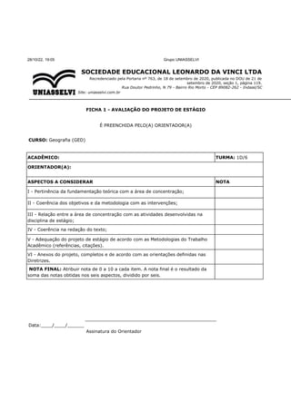 28/10/22, 19:05 Grupo UNIASSELVI
SOCIEDADE EDUCACIONAL LEONARDO DA VINCI LTDA
Recredenciado pela Portaria nº 763, de 18 de setembro de 2020, publicada no DOU de 21 de
setembro de 2020, seção 1, página 119.
Rua Doutor Pedrinho, N 79 - Bairro Rio Morto - CEP 89082-262 - Indaial/SC
Site: uniasselvi.com.br
FICHA 1 - AVALIAÇÃO DO PROJETO DE ESTÁGIO
É PREENCHIDA PELO(A) ORIENTADOR(A)
CURSO: Geografia (GED)
ACADÊMICO: TURMA: 1D/6
ORIENTADOR(A):
ASPECTOS A CONSIDERAR NOTA
I - Pertinência da fundamentação teórica com a área de concentração;
II - Coerência dos objetivos e da metodologia com as intervenções;
III - Relação entre a área de concentração com as atividades desenvolvidas na
disciplina de estágio;
IV - Coerência na redação do texto;
V - Adequação do projeto de estágio de acordo com as Metodologias do Trabalho
Acadêmico (referências, citações).
VI - Anexos do projeto, completos e de acordo com as orientações definidas nas
Diretrizes.
NOTA FINAL: Atribuir nota de 0 a 10 a cada item. A nota final é o resultado da
soma das notas obtidas nos seis aspectos, dividido por seis.
_______________________________________________
Data:____/____/______
Assinatura do Orientador
 