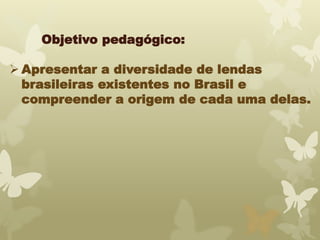 Objetivo pedagógico: 
Apresentar a diversidade de lendas 
brasileiras existentes no Brasil e 
compreender a origem de cada uma delas. 
 