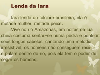 Lenda da Iara 
Iara lenda do folclore brasileira, ela é 
metade mulher, metade peixe. 
Vive no rio Amazonas, em noites de lua 
cheia costuma sentar-se numa pedra e pentear 
seus longos cabelos, cantando uma melodia 
irresistível, os homens não conseguem resistir 
e pulam dentro do rio, pois ela tem o poder de 
cegar os homens. 
 