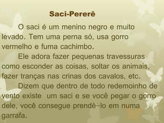 Saci-Pererê 
O saci é um menino negro e muito 
levado. Tem uma perna só, usa gorro 
vermelho e fuma cachimbo. 
Ele adora fazer pequenas travessuras 
como esconder as coisas, soltar os animais, 
fazer tranças nas crinas dos cavalos, etc. 
Dizem que dentro de todo redemoinho de 
vento existe um saci e se você pegar o gorro 
dele, você consegue prendê-lo em numa 
garrafa. 
 