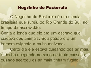 Negrinho do Pastoreio 
O Negrinho do Pastoreio é uma lenda 
brasileira que surgiu do Rio Grande do Sul, no 
tempo da escravidão. 
Conta a lenda que ele era um escravo que 
cuidava dos animais. Seu patrão era um 
homem exigente e muito malvado. 
Certo dia ele estava cuidando dos animais 
e acabou pegando no sono de tanto cansaço; 
quando acordou os animais tinham fugido. 
 