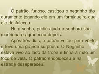 O patrão, furioso, castigou o negrinho tão 
duramente jogando ele em um formigueiro que 
ele desfaleceu. 
Num sonho, pediu ajuda à senhora sua 
madrinha e agradeceu depois. 
Após três dias, o patrão voltou para vê-lo 
e teve uma grande surpresa. O Negrinho 
estava vivo ao lado da tropa e tinha à mão um 
toco de vela. O patrão endoideceu e na 
estrada desapareceu. 
 