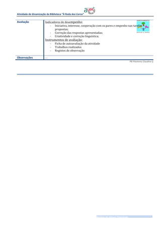 Atividade	de	dinamização	da	Biblioteca	“À	Roda	dos	Livros” 	
	
___________________________________________________________Roteiro	de	leitura	Orientada__________________	
3	|	3	
PB	Filomena	Claudino	|		
	
Avaliação	 Indicadores	de	desempenho:	
- Iniciativa,	interesse,	cooperação	com	os	pares	e	empenho	nas	tarefas	
propostas;	
- Correção	das	respostas	apresentadas;	
- Criatividade	e	correção	linguística;	
Instrumentos	de	avaliação:	
- Ficha	de	autoavaliação	da	atividade	
- Trabalhos	realizados	
- Registos	de	observação	
	
Observações	 ….	
 