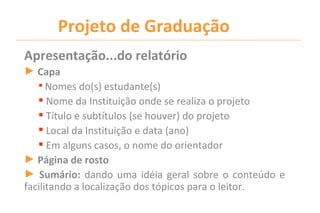Projeto de Graduação
Apresentação...do relatório
► Capa
    Nomes do(s) estudante(s)
    Nome da Instituição onde se realiza o projeto
    Título e subtítulos (se houver) do projeto
    Local da Instituição e data (ano)
    Em alguns casos, o nome do orientador
► Página de rosto
► Sumário: dando uma idéia geral sobre o conteúdo e
facilitando a localização dos tópicos para o leitor.
 