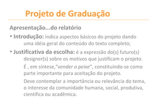 Projeto de Graduação
Apresentação...do relatório
• Introdução: indica aspectos básicos do projeto dando
      uma idéia geral do conteúdo do texto completo;
• Justificativa da escolha: é a expressão do(s) futuro(s)
      designer(s) sobre os motivos que justificam o projeto.
      É , em síntese,“vender o peixe”, constituindo-se como
      parte importante para aceitação do projeto.
      Deve contemplar a importância ou relevância do tema,
      o interesse da comunidade humana, social, produtiva,
      científica ou acadêmica.
 