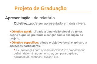 Projeto de Graduação
Apresentação...do relatório
     Objetivo...pode ser apresentado em dois níveis.

   Objetivo geral: ...ligado a uma visão global do tema,
  define o que se pretende alcançar com a execução do
  projeto.
   Objetivo específico: atinge o objetivo geral e aplica-o a
  situações particulares.
       Ex. sentenças com o verbo no ‘infinitivo’: proporcionar,
      definir, determinar, demonstrar, comparar, aplicar,
      documentar, conhecer, avaliar, etc.
 