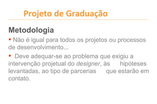Projeto de Graduação
Metodologia
 Não é igual para todos os projetos ou processos
de desenvolvimento...
 Deve adequar-se ao problema que exigiu a
intervenção projetual do designer, às    hipóteses
levantadas, ao tipo de parcerias    que estarão em
contato.
 