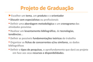 Projeto de Graduação
►Escolher um tema, um produto e o orientador
 Discutir com especialistas ou profissionais
 Definir uma abordagem metodológica e um cronograma das
atividades previstas
 Realizar um levantamento bibliográfico, de tecnologias,
tendências...
 Definir as possíveis fundamentações teóricas do trabalho
 Organizar as fichas de concorrentes e/ou similares, os dados
bibliográficos
 Definir o tipos de pesquisas, o aprofundamento que dará ao projeto
    em face aos seus recursos e disponibilidades.
 