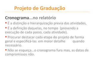 Projeto de Graduação
Cronograma...no relatório
 É a distinção e hierarquização previa das atividades,
 É a definição daquelas, no tempo (prevendo a
execução de cada passo, cada atividade).
 Procurar destacar cada etapa do projeto de forma
geral e especificá-las em maior detalhe       quando
necessário.
 Não se esqueça...o cronograma fura mas, as datas de
compromissos não.
 