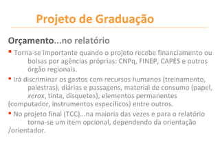 Projeto de Graduação
Orçamento...no relatório
 Torna-se importante quando o projeto recebe financiamento ou
       bolsas por agências próprias: CNPq, FINEP, CAPES e outros
       órgão regionais.
 Irá discriminar os gastos com recursos humanos (treinamento,
       palestras), diárias e passagens, material de consumo (papel,
       xerox, tinta, disquetes), elementos permanentes
(computador, instrumentos específicos) entre outros.
 No projeto final (TCC)...na maioria das vezes e para o relatório
       torna-se um item opcional, dependendo da orientação
/orientador.
 