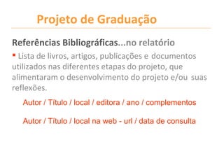 Projeto de Graduação
Referências Bibliográficas...no relatório
 Lista de livros, artigos, publicações e documentos
utilizados nas diferentes etapas do projeto, que
alimentaram o desenvolvimento do projeto e/ou suas
reflexões.
  Autor / Título / local / editora / ano / complementos

  Autor / Título / local na web - url / data de consulta
 