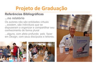 Projeto de Graduação
Referências Bibliográficas
...no relatório
Os autores não são entidades virtuais
...existem, são indivíduos que se
dispuseram a organizar e compartilhar seu
conhecimento de forma plural
...alguns, com afeto profundo pelo fazer
em Design, com seus discípulos e leitores.
 
