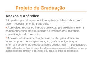 Projeto de Graduação
Anexos e Apêndice
São partes que reforçam as informações contidas no texto sem
fazer, necessariamente, parte dele.
 Apêndice: trechos ou íntegras de textos que auxiliam o leitor a
compreender seu projeto, tabelas de fornecedores, materiais,
especificações de materiais.
 Anexos: são instrumentos, tabelas de aferições, desenhos
técnicos, pranchas de apresentação, gráficos e figuras que
informam sobre o projeto, geralmente criados pelo     pesquisador.
 São colocados ao final do texto. Em algumas estruturas de relatórios, as vezes,
o anexo engloba também o apêndice e/ou aparece antes da bibliografia.
 
