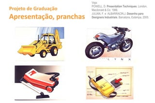 Veja:
                             POWELL, D. Presentation Techniques. London,
Projeto de Graduação         Macdonald & Co. 1988.

Apresentação, pranchas
                             JULIAN, F. e ALBARRACIN,J. Desenho para
                             Designers Industriais. Barcelona, Estampa, 2005.




                         - - ----t---
                         ~~     L--------=~~~j,~
 