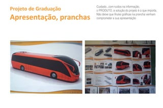 Cuidado...com ruídos na informação,
Projeto de Graduação          o PRODUTO, a solução do projeto é o que importa,

Apresentação, pranchas
                              Não deixe que firulas gráficas na prancha venham
                              comprometer a sua apresentação




                         /w     ~ ~
                         .r..•••
                           -- ._-
                          '-~----I
 